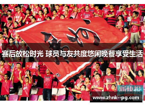 赛后放松时光 球员与友共度悠闲晚餐享受生活