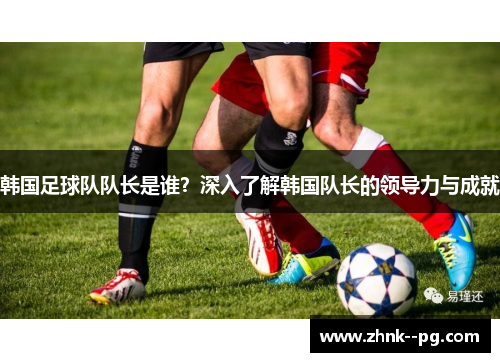 韩国足球队队长是谁？深入了解韩国队长的领导力与成就