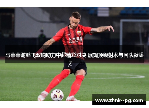 马莱莱谢鹏飞双响助力中超精彩对决 展现顶级射术与团队默契