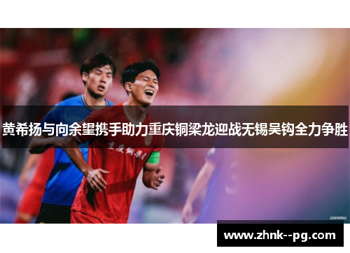 黄希扬与向余望携手助力重庆铜梁龙迎战无锡吴钩全力争胜