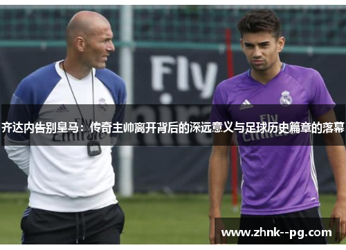 齐达内告别皇马：传奇主帅离开背后的深远意义与足球历史篇章的落幕