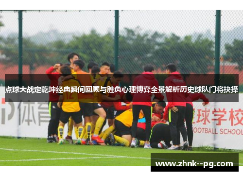 点球大战定乾坤经典瞬间回顾与胜负心理博弈全景解析历史球队门将抉择