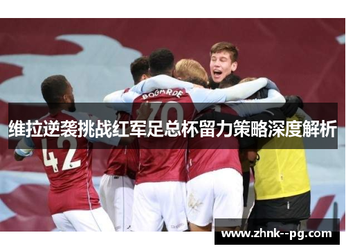 维拉逆袭挑战红军足总杯留力策略深度解析