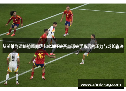 从英雄到遗憾的瞬间萨卡欧洲杯决赛点球失手背后的压力与成长轨迹