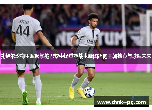 扎伊尔埃梅里崛起掌舵巴黎中场重塑战术版图迈向王朝核心与球队未来