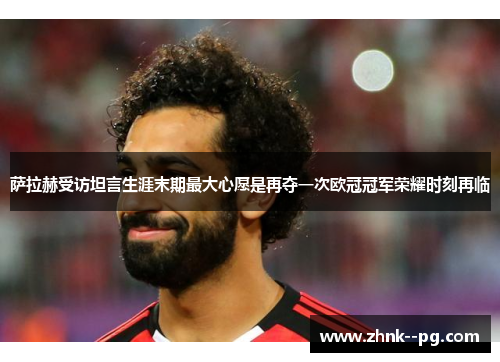 萨拉赫受访坦言生涯末期最大心愿是再夺一次欧冠冠军荣耀时刻再临