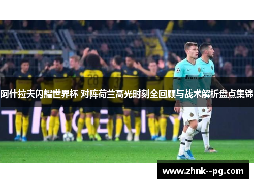 阿什拉夫闪耀世界杯 对阵荷兰高光时刻全回顾与战术解析盘点集锦