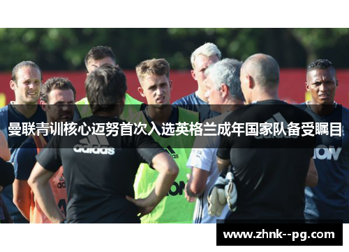 曼联青训核心迈努首次入选英格兰成年国家队备受瞩目